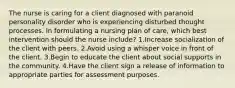 The nurse is caring for a client diagnosed with paranoid personality disorder who is experiencing disturbed thought processes. In formulating a nursing plan of care, which best intervention should the nurse include? 1.Increase socialization of the client with peers. 2.Avoid using a whisper voice in front of the client. 3.Begin to educate the client about social supports in the community. 4.Have the client sign a release of information to appropriate parties for assessment purposes.