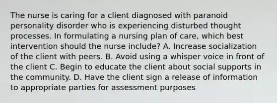 The nurse is caring for a client diagnosed with paranoid personality disorder who is experiencing disturbed thought processes. In formulating a nursing plan of care, which best intervention should the nurse include? A. Increase socialization of the client with peers. B. Avoid using a whisper voice in front of the client C. Begin to educate the client about social supports in the community. D. Have the client sign a release of information to appropriate parties for assessment purposes