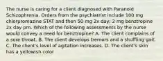 The nurse is caring for a client diagnosed with Paranoid Schizophrenia. Orders from the psychiatrist include 100 mg chlorpromazine STAT and then 50 mg 2x day; 2 mg benztropine 2x day prn. Which of the following assessments by the nurse would convey a need for benztropine? A. The client complains of a sore throat. B. The client develops tremors and a shuffling gait. C. The client's level of agitation increases. D. The client's skin has a yellowish color