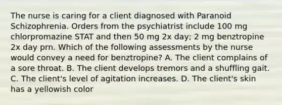 The nurse is caring for a client diagnosed with Paranoid Schizophrenia. Orders from the psychiatrist include 100 mg chlorpromazine STAT and then 50 mg 2x day; 2 mg benztropine 2x day prn. Which of the following assessments by the nurse would convey a need for benztropine? A. The client complains of a sore throat. B. The client develops tremors and a shuffling gait. C. The client's level of agitation increases. D. The client's skin has a yellowish color