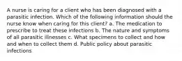 A nurse is caring for a client who has been diagnosed with a parasitic infection. Which of the following information should the nurse know when caring for this client? a. The medication to prescribe to treat these infections b. The nature and symptoms of all parasitic illnesses c. What specimens to collect and how and when to collect them d. Public policy about parasitic infections