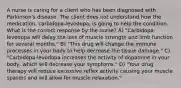 A nurse is caring for a client who has been diagnosed with Parkinson's disease. The client does not understand how the medication, carbidopa-levodopa, is going to help the condition. What is the correct response by the nurse? A) "Carbidopa-levodopa will delay the loss of muscle strength and limb function for several months." B) "This drug will change the immune processes in your body to help decrease the tissue damage." C) "Carbidopa-levodopa increases the activity of dopamine in your body, which will decrease your symptoms." D) "Your drug therapy will reduce excessive reflex activity causing your muscle spasms and will allow for muscle relaxation."