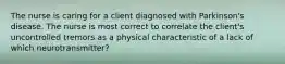 The nurse is caring for a client diagnosed with Parkinson's disease. The nurse is most correct to correlate the client's uncontrolled tremors as a physical characteristic of a lack of which neurotransmitter?