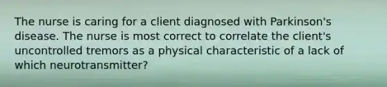 The nurse is caring for a client diagnosed with Parkinson's disease. The nurse is most correct to correlate the client's uncontrolled tremors as a physical characteristic of a lack of which neurotransmitter?