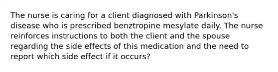 The nurse is caring for a client diagnosed with Parkinson's disease who is prescribed benztropine mesylate daily. The nurse reinforces instructions to both the client and the spouse regarding the side effects of this medication and the need to report which side effect if it occurs?