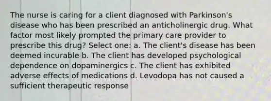 The nurse is caring for a client diagnosed with Parkinson's disease who has been prescribed an anticholinergic drug. What factor most likely prompted the primary care provider to prescribe this drug? Select one: a. The client's disease has been deemed incurable b. The client has developed psychological dependence on dopaminergics c. The client has exhibited adverse effects of medications d. Levodopa has not caused a sufficient therapeutic response