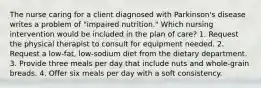 The nurse caring for a client diagnosed with Parkinson's disease writes a problem of "impaired nutrition." Which nursing intervention would be included in the plan of care? 1. Request the physical therapist to consult for equipment needed. 2. Request a low-fat, low-sodium diet from the dietary department. 3. Provide three meals per day that include nuts and whole-grain breads. 4. Offer six meals per day with a soft consistency.