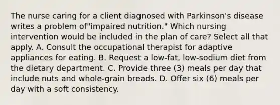 The nurse caring for a client diagnosed with Parkinson's disease writes a problem of"impaired nutrition." Which nursing intervention would be included in the plan of care? Select all that apply. A. Consult the occupational therapist for adaptive appliances for eating. B. Request a low-fat, low-sodium diet from the dietary department. C. Provide three (3) meals per day that include nuts and whole-grain breads. D. Offer six (6) meals per day with a soft consistency.