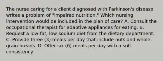 The nurse caring for a client diagnosed with Parkinson's disease writes a problem of "impaired nutrition." Which nursing intervention would be included in the plan of care? A. Consult the occupational therapist for adaptive appliances for eating. B. Request a low-fat, low-sodium diet from the dietary department. C. Provide three (3) meals per day that include nuts and whole-grain breads. D. Offer six (6) meals per day with a soft consistency.