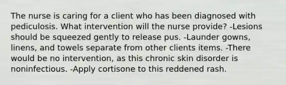 The nurse is caring for a client who has been diagnosed with pediculosis. What intervention will the nurse provide? -Lesions should be squeezed gently to release pus. -Launder gowns, linens, and towels separate from other clients items. -There would be no intervention, as this chronic skin disorder is noninfectious. -Apply cortisone to this reddened rash.