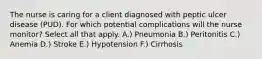 The nurse is caring for a client diagnosed with peptic ulcer disease (PUD). For which potential complications will the nurse monitor? Select all that apply. A.) Pneumonia B.) Peritonitis C.) Anemia D.) Stroke E.) Hypotension F.) Cirrhosis