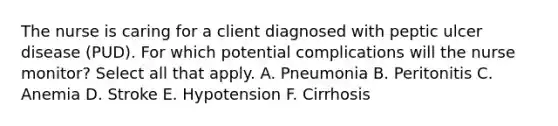 The nurse is caring for a client diagnosed with peptic ulcer disease (PUD). For which potential complications will the nurse monitor? Select all that apply. A. Pneumonia B. Peritonitis C. Anemia D. Stroke E. Hypotension F. Cirrhosis