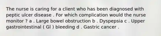 The nurse is caring for a client who has been diagnosed with peptic ulcer disease . For which complication would the nurse monitor ? a . Large bowel obstruction b . Dyspepsia c . Upper gastrointestinal ( Gl ) bleeding d . Gastric cancer .