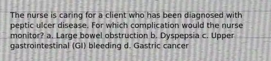 The nurse is caring for a client who has been diagnosed with peptic ulcer disease. For which complication would the nurse monitor? a. Large bowel obstruction b. Dyspepsia c. Upper gastrointestinal (GI) bleeding d. Gastric cancer