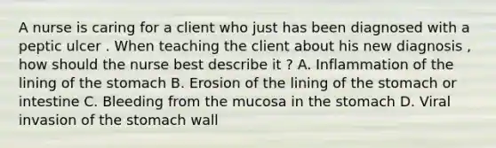 A nurse is caring for a client who just has been diagnosed with a peptic ulcer . When teaching the client about his new diagnosis , how should the nurse best describe it ? A. Inflammation of the lining of the stomach B. Erosion of the lining of the stomach or intestine C. Bleeding from the mucosa in the stomach D. Viral invasion of the stomach wall