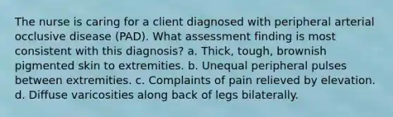 The nurse is caring for a client diagnosed with peripheral arterial occlusive disease (PAD). What assessment finding is most consistent with this diagnosis? a. Thick, tough, brownish pigmented skin to extremities. b. Unequal peripheral pulses between extremities. c. Complaints of pain relieved by elevation. d. Diffuse varicosities along back of legs bilaterally.