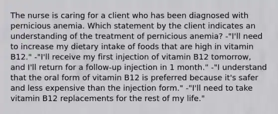 The nurse is caring for a client who has been diagnosed with pernicious anemia. Which statement by the client indicates an understanding of the treatment of pernicious anemia? -"I'll need to increase my dietary intake of foods that are high in vitamin B12." -"I'll receive my first injection of vitamin B12 tomorrow, and I'll return for a follow-up injection in 1 month." -"I understand that the oral form of vitamin B12 is preferred because it's safer and less expensive than the injection form." -"I'll need to take vitamin B12 replacements for the rest of my life."