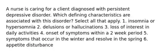 A nurse is caring for a client diagnosed with persistent depressive disorder. Which defining characteristics are associated with this disorder? Select all that apply. 1. insomnia or hypersomnia 2. delusions or hallucinations 3. loss of interest in daily activities 4. onset of symptoms within a 2 week period 5. symptoms that occur in the winter and resolve in the spring 6. appetite disturbance