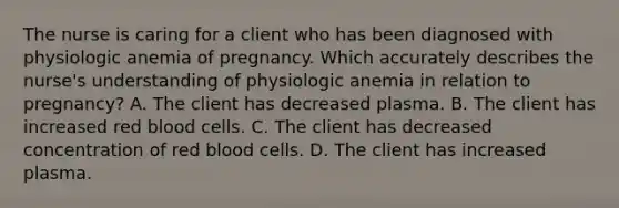 The nurse is caring for a client who has been diagnosed with physiologic anemia of pregnancy. Which accurately describes the​ nurse's understanding of physiologic anemia in relation to​ pregnancy? A. The client has decreased plasma. B. The client has increased red blood cells. C. The client has decreased concentration of red blood cells. D. The client has increased plasma.