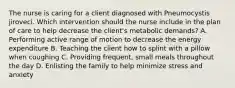 The nurse is caring for a client diagnosed with Pneumocystis jiroveci. Which intervention should the nurse include in the plan of care to help decrease the​ client's metabolic​ demands? A. Performing active range of motion to decrease the energy expenditure B. Teaching the client how to splint with a pillow when coughing C. Providing​ frequent, small meals throughout the day D. Enlisting the family to help minimize stress and anxiety