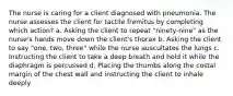 The nurse is caring for a client diagnosed with pneumonia. The nurse assesses the client for tactile fremitus by completing which action? a. Asking the client to repeat "ninety-nine" as the nurse's hands move down the client's thorax b. Asking the client to say "one, two, three" while the nurse auscultates the lungs c. Instructing the client to take a deep breath and hold it while the diaphragm is percussed d. Placing the thumbs along the costal margin of the chest wall and instructing the client to inhale deeply