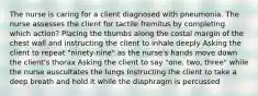 The nurse is caring for a client diagnosed with pneumonia. The nurse assesses the client for tactile fremitus by completing which action? Placing the thumbs along the costal margin of the chest wall and instructing the client to inhale deeply Asking the client to repeat "ninety-nine" as the nurse's hands move down the client's thorax Asking the client to say "one, two, three" while the nurse auscultates the lungs Instructing the client to take a deep breath and hold it while the diaphragm is percussed