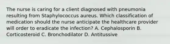 The nurse is caring for a client diagnosed with pneumonia resulting from Staphylococcus aureus. Which classification of medication should the nurse anticipate the healthcare provider will order to eradicate the​ infection? A. Cephalosporin B. Corticosteroid C. Bronchodilator D. Antitussive