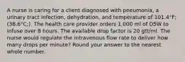 A nurse is caring for a client diagnosed with pneumonia, a urinary tract infection, dehydration, and temperature of 101.4°F;(38.6°C;). The health care provider orders 1,000 ml of D5W to infuse over 8 hours. The available drop factor is 20 gtt/ml. The nurse would regulate the intravenous flow rate to deliver how many drops per minute? Round your answer to the nearest whole number.