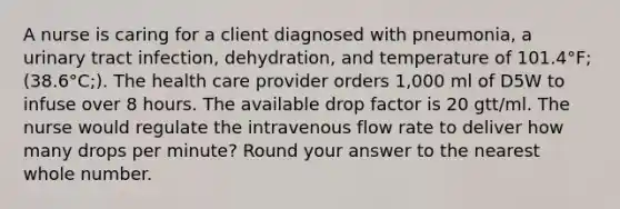 A nurse is caring for a client diagnosed with pneumonia, a urinary tract infection, dehydration, and temperature of 101.4°F;(38.6°C;). The health care provider orders 1,000 ml of D5W to infuse over 8 hours. The available drop factor is 20 gtt/ml. The nurse would regulate the intravenous flow rate to deliver how many drops per minute? Round your answer to the nearest whole number.