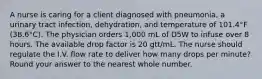 A nurse is caring for a client diagnosed with pneumonia, a urinary tract infection, dehydration, and temperature of 101.4°F (38.6°C). The physician orders 1,000 mL of D5W to infuse over 8 hours. The available drop factor is 20 gtt/mL. The nurse should regulate the I.V. flow rate to deliver how many drops per minute? Round your answer to the nearest whole number.