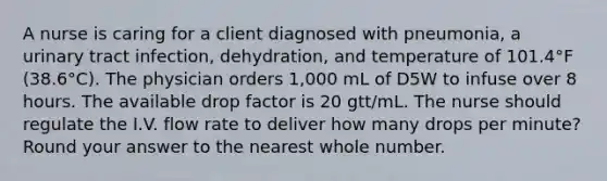 A nurse is caring for a client diagnosed with pneumonia, a urinary tract infection, dehydration, and temperature of 101.4°F (38.6°C). The physician orders 1,000 mL of D5W to infuse over 8 hours. The available drop factor is 20 gtt/mL. The nurse should regulate the I.V. flow rate to deliver how many drops per minute? Round your answer to the nearest whole number.