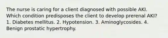 The nurse is caring for a client diagnosed with possible AKI. Which condition predisposes the client to develop prerenal AKI? 1. Diabetes mellitus. 2. Hypotension. 3. Aminoglycosides. 4. Benign prostatic hypertrophy.