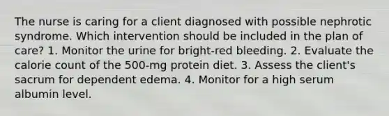 The nurse is caring for a client diagnosed with possible nephrotic syndrome. Which intervention should be included in the plan of care? 1. Monitor the urine for bright-red bleeding. 2. Evaluate the calorie count of the 500-mg protein diet. 3. Assess the client's sacrum for dependent edema. 4. Monitor for a high serum albumin level.