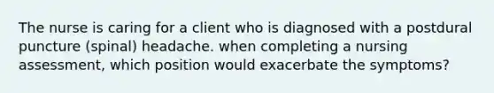 The nurse is caring for a client who is diagnosed with a postdural puncture (spinal) headache. when completing a nursing assessment, which position would exacerbate the symptoms?