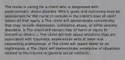 The nurse is caring for a client who is diagnosed with posttraumatic stress disorder. Which goals and outcomes may be appropriate for the nurse to include in the client​'s plan of​ care? Select all that apply. a The client will demonstrate comorbidity that may include​ depression, substance​ abuse, or other anxiety disorders. b The client will remain free of harm or injury to himself or others. c The client will talk about emotions that are associated with traumatic experiences with at least one counseling professional. d The client will report fewer or no nightmares. e The client will demonstrate avoidance of situations related to the trauma or general social contacts.