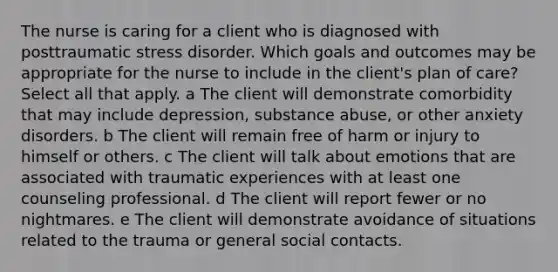 The nurse is caring for a client who is diagnosed with posttraumatic stress disorder. Which goals and outcomes may be appropriate for the nurse to include in the client​'s plan of​ care? Select all that apply. a The client will demonstrate comorbidity that may include​ depression, substance​ abuse, or other anxiety disorders. b The client will remain free of harm or injury to himself or others. c The client will talk about emotions that are associated with traumatic experiences with at least one counseling professional. d The client will report fewer or no nightmares. e The client will demonstrate avoidance of situations related to the trauma or general social contacts.