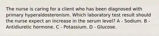 The nurse is caring for a client who has been diagnosed with primary hyperaldosteronism. Which laboratory test result should the nurse expect an increase in the serum level? A - Sodium. B - Antidiuretic hormone. C - Potassium. D - Glucose.