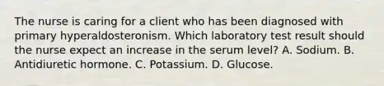 The nurse is caring for a client who has been diagnosed with primary hyperaldosteronism. Which laboratory test result should the nurse expect an increase in the serum level? A. Sodium. B. Antidiuretic hormone. C. Potassium. D. Glucose.