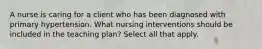 A nurse is caring for a client who has been diagnosed with primary hypertension. What nursing interventions should be included in the teaching plan? Select all that apply.