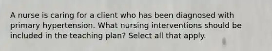 A nurse is caring for a client who has been diagnosed with primary hypertension. What nursing interventions should be included in the teaching plan? Select all that apply.