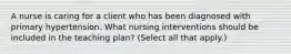 A nurse is caring for a client who has been diagnosed with primary hypertension. What nursing interventions should be included in the teaching plan? (Select all that apply.)