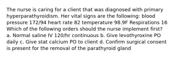 The nurse is caring for a client that was diagnosed with primary hyperparathyroidism. Her vital signs are the following: blood pressure 172/94 heart rate 82 temperature 98.9F Respirations 16 Which of the following orders should the nurse implement first? a. Normal saline IV 120/hr continuous b. Give levothyroxine PO daily c. Give stat calcium PO to client d. Confirm surgical consent is present for the removal of the parathyroid gland