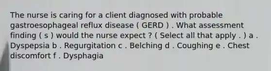 The nurse is caring for a client diagnosed with probable gastroesophageal reflux disease ( GERD ) . What assessment finding ( s ) would the nurse expect ? ( Select all that apply . ) a . Dyspepsia b . Regurgitation c . Belching d . Coughing e . Chest discomfort f . Dysphagia