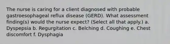 The nurse is caring for a client diagnosed with probable gastroesophageal reflux disease (GERD). What assessment finding(s) would the nurse expect? (Select all that apply.) a. Dyspepsia b. Regurgitation c. Belching d. Coughing e. Chest discomfort f. Dysphagia