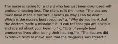 The nurse is caring for a client who has just been diagnosed with profound hearing loss. The client tells the nurse, "The doctors must have made a mistake. There's no way I can be deaf!" Which is the nurse's best response? a. "Why do you think that the doctors made a mistake?" b. "I can tell that you are anxious and scared about your hearing." c. "Lots of people lead productive lives after losing their hearing." d. "The doctors did extensive tests to make sure that the diagnosis was correct."