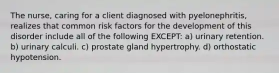 The nurse, caring for a client diagnosed with pyelonephritis, realizes that common risk factors for the development of this disorder include all of the following EXCEPT: a) urinary retention. b) urinary calculi. c) prostate gland hypertrophy. d) orthostatic hypotension.