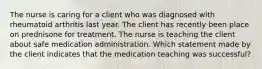 The nurse is caring for a client who was diagnosed with rheumatoid arthritis last year. The client has recently been place on prednisone for treatment. The nurse is teaching the client about safe medication administration. Which statement made by the client indicates that the medication teaching was successful?