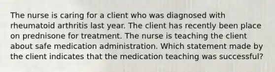 The nurse is caring for a client who was diagnosed with rheumatoid arthritis last year. The client has recently been place on prednisone for treatment. The nurse is teaching the client about safe medication administration. Which statement made by the client indicates that the medication teaching was successful?