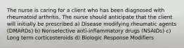 The nurse is caring for a client who has been diagnosed with rheumatoid arthritis. The nurse should anticipate that the client will initially be prescribed a) Disease modifying rheumatic agents (DMARDs) b) Nonselective anti-inflammatory drugs (NSAIDs) c) Long term corticosteroids d) Biologic Response Modifiers