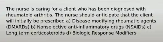 The nurse is caring for a client who has been diagnosed with rheumatoid arthritis. The nurse should anticipate that the client will initially be prescribed a) Disease modifying rheumatic agents (DMARDs) b) Nonselective anti-inflammatory drugs (NSAIDs) c) Long term corticosteroids d) Biologic Response Modifiers